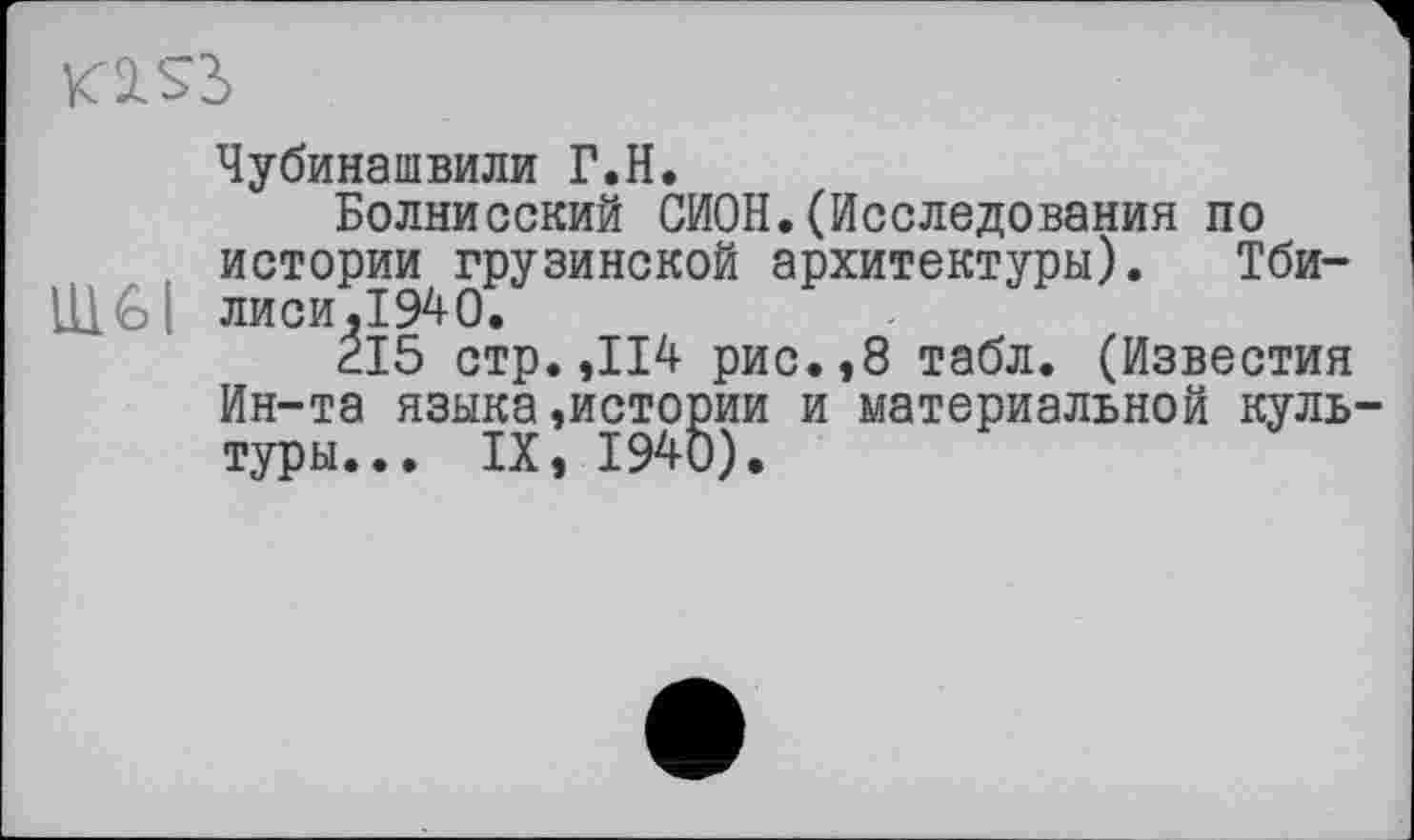 ﻿Kl Sb
Чубинашвили Г.H.
Болнисский СИОН.(Исследования по истории грузинской архитектуры). Тби-LHGI лиси,1940.
ÉI5 стр.,114 рис.,8 табл. (Известия Ин-та языка»истории и материальной куль туры... IX, 1940).